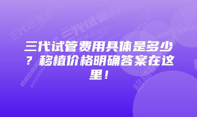 三代试管费用具体是多少?移植价格明确答案在这里!