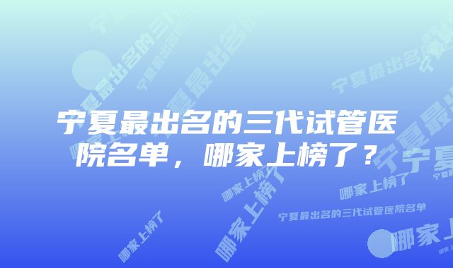 宁夏最出名的三代试管医院名单,哪家上榜了?