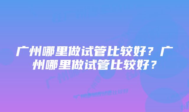 广州哪里做试管比较好?广州哪里做试管比较好?
