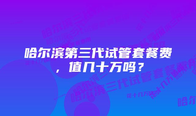 哈尔滨第三代试管套餐费,值几十万吗?