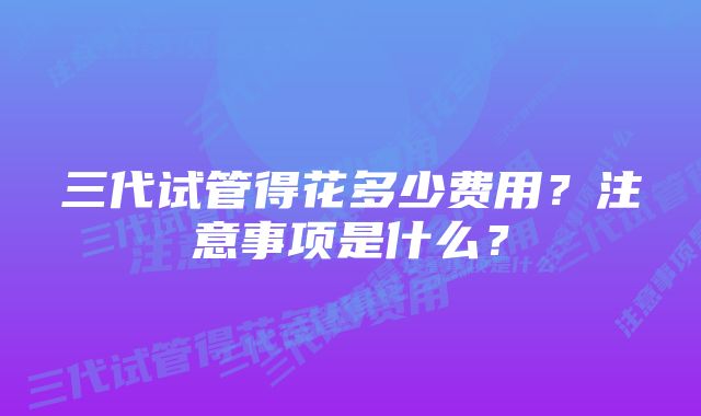 三代试管得花多少费用?注意事项是什么?