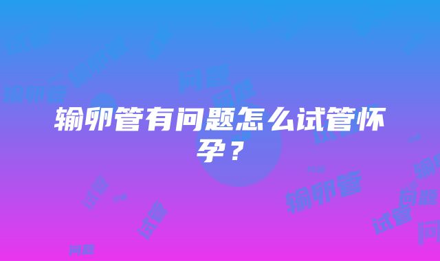 输卵管有问题怎么试管怀孕?