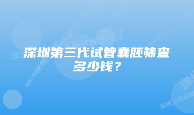 深圳第三代试管囊胚筛查多少钱?