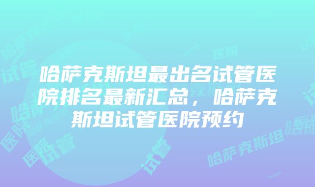 哈萨克斯坦最出名试管医院排名最新汇总,哈萨克斯坦试管医院预约