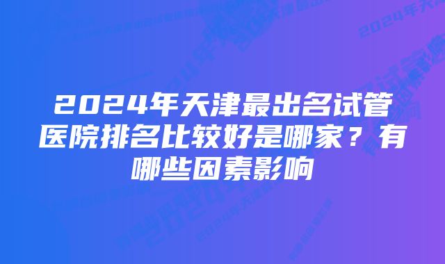 2024年天津最出名试管医院排名比较好是哪家?有哪些因素影响