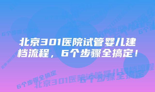 北京301医院试管婴儿建档流程,6个步骤全搞定!