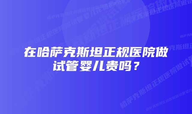 在哈萨克斯坦正规医院做试管婴儿贵吗?