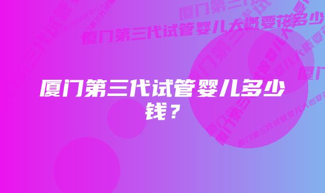 厦门第三代试管婴儿多少钱?