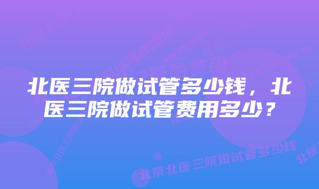 北医三院做试管多少钱,北医三院做试管费用多少?