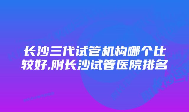 长沙三代试管机构哪个比较好,附长沙试管医院排名