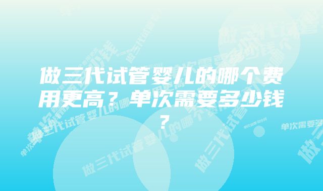 做三代试管婴儿的哪个费用更高?单次需要多少钱?