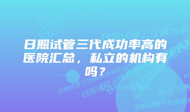 日照试管三代成功率高的医院汇总,私立的机构有吗?