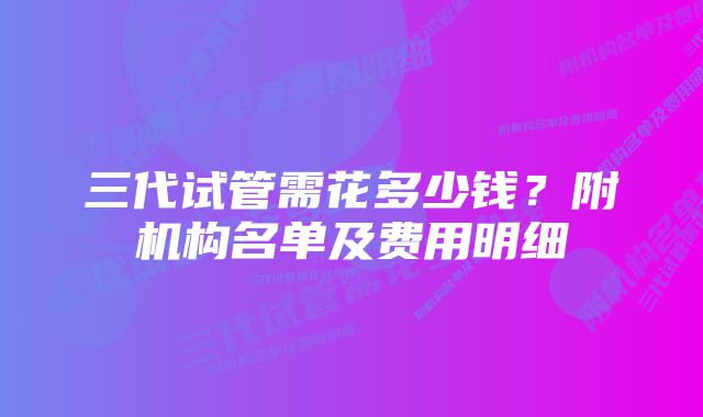 三代试管需花多少钱?附机构名单及费用明细