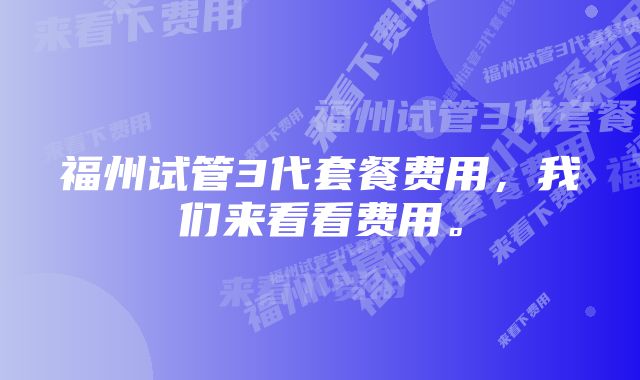 福州试管3代套餐费用，我们来看看费用。
