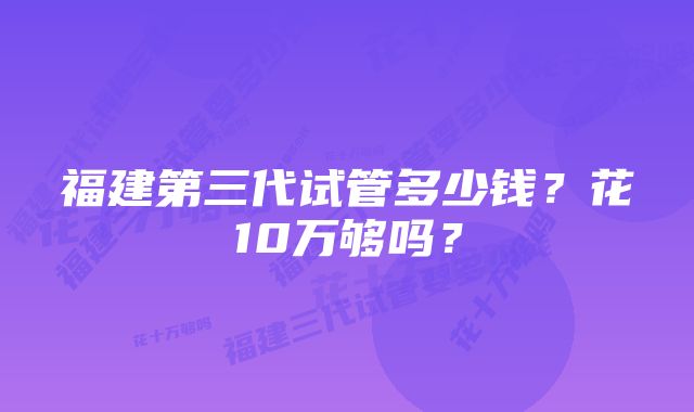 福建第三代试管多少钱?花10万够吗?