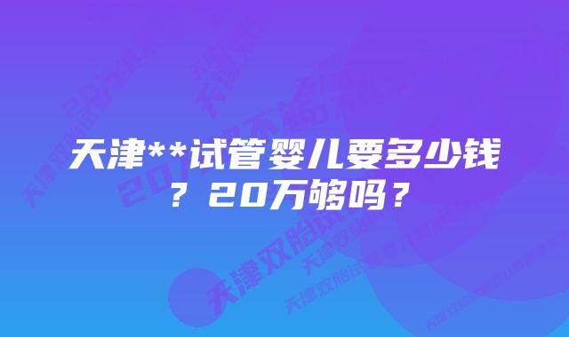 天津**试管婴儿要多少钱?20万够吗?