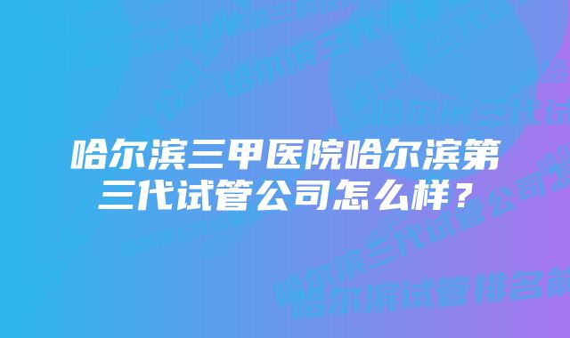 哈尔滨三甲医院哈尔滨第三代试管公司怎么样?