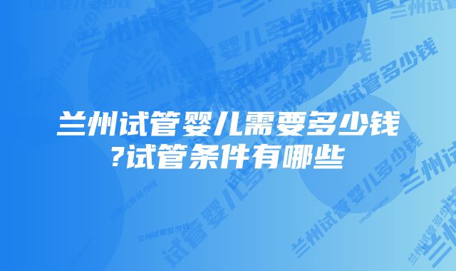 兰州试管婴儿需要多少钱?试管条件有哪些