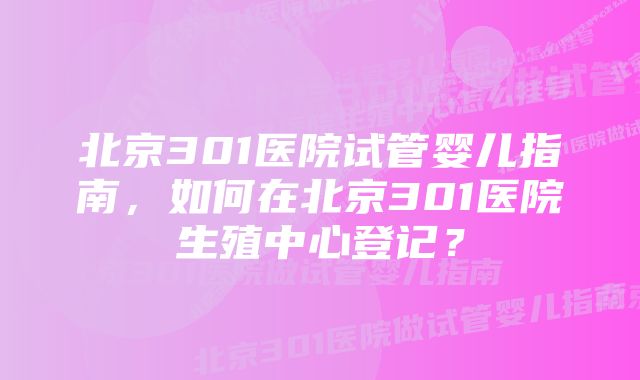 北京301医院试管婴儿指南,如何在北京301医院生殖中心登记?