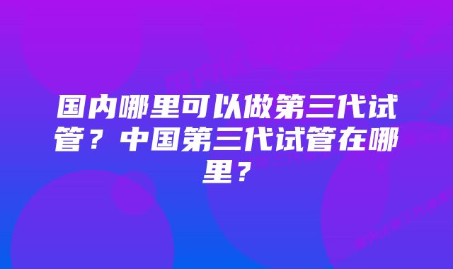 国内哪里可以做第三代试管?中国第三代试管在哪里?