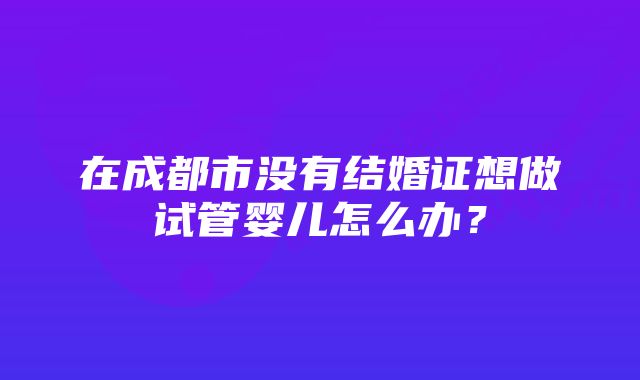 在成都市没有结婚证想做试管婴儿怎么办?