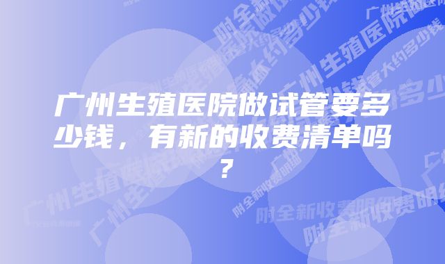 广州生殖医院做试管要多少钱,有新的收费清单吗?