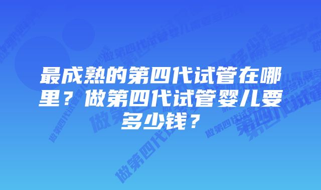 最成熟的第四代试管在哪里?做第四代试管婴儿要多少钱?