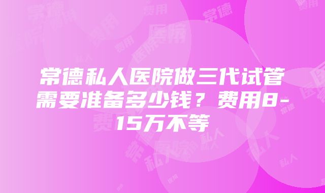 常德私人医院做三代试管需要准备多少钱？费用8-15万不等