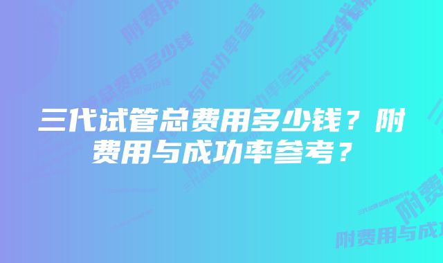 三代试管总费用多少钱?附费用与成功率参考?