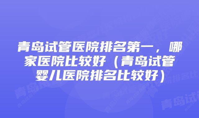 青岛试管医院排名第一,哪家医院比较好(青岛试管婴儿医院排名比较好)