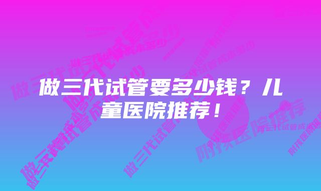 做三代试管要多少钱?儿童医院推荐!
