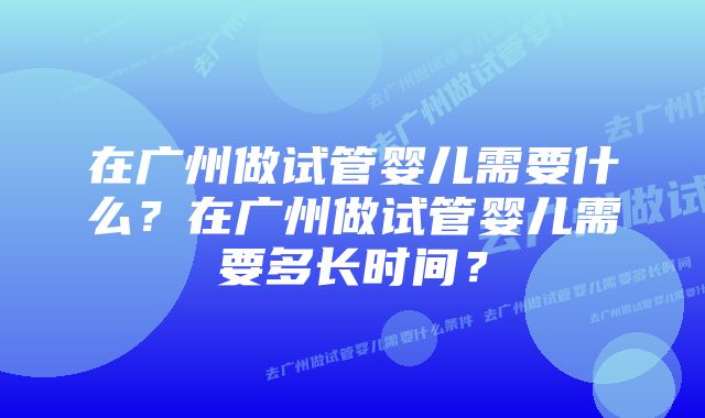 在广州做试管婴儿需要什么?在广州做试管婴儿需要多长时间?