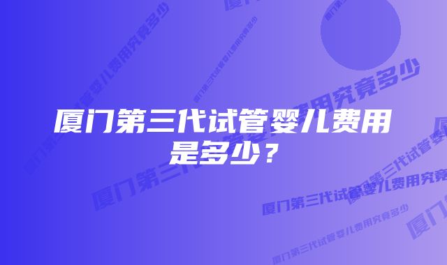厦门第三代试管婴儿费用是多少?
