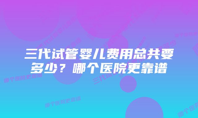 三代试管婴儿费用总共要多少?哪个医院更靠谱