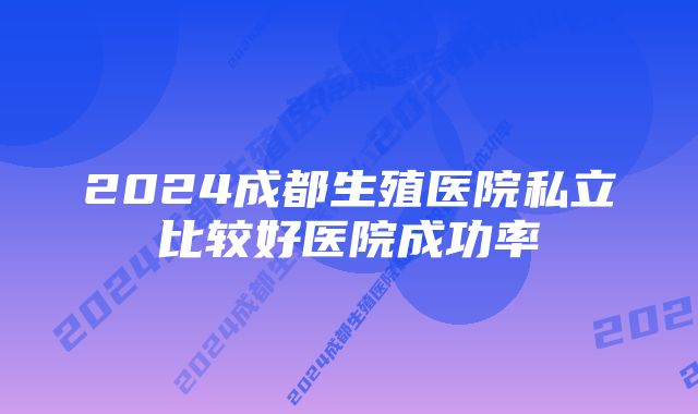 2024成都生殖医院私立比较好医院成功率