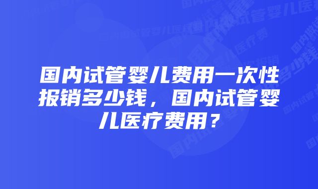 国内试管婴儿费用一次性报销多少钱,国内试管婴儿医疗费用?