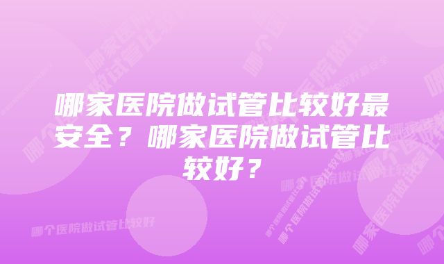 哪家医院做试管比较好最安全?哪家医院做试管比较好?