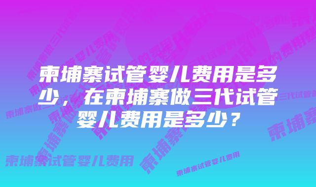 柬埔寨试管婴儿费用是多少,在柬埔寨做三代试管婴儿费用是多少?