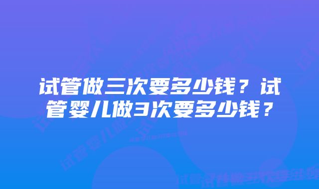 试管做三次要多少钱?试管婴儿做3次要多少钱?