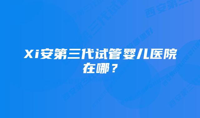 Xi安第三代试管婴儿医院在哪?
