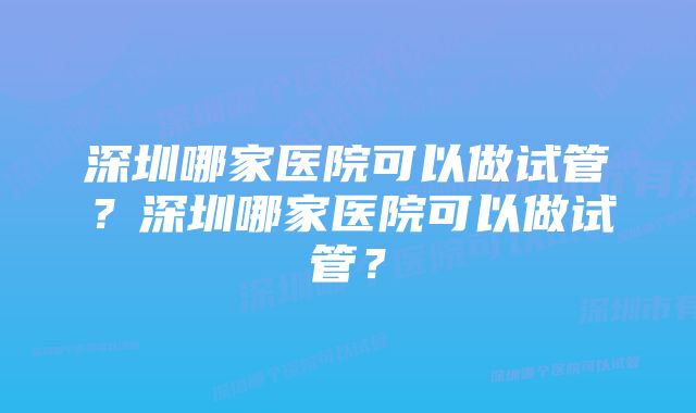 深圳哪家医院可以做试管?深圳哪家医院可以做试管?