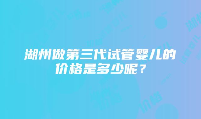 湖州做第三代试管婴儿的价格是多少呢?