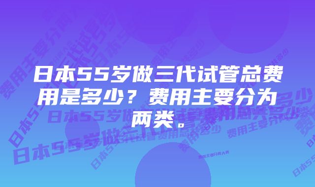 日本55岁做三代试管总费用是多少?费用主要分为两类。