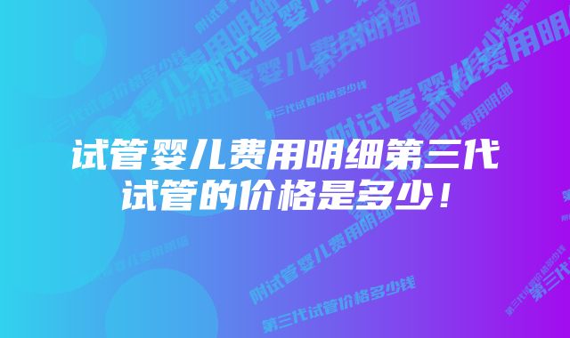 试管婴儿费用明细第三代试管的价格是多少!
