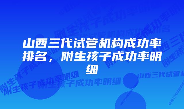 山西三代试管机构成功率排名,附生孩子成功率明细