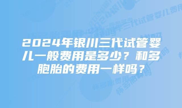 2024年银川三代试管婴儿一般费用是多少?和多胞胎的费用一样吗?