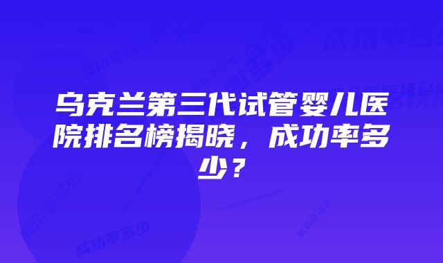 乌克兰第三代试管婴儿医院排名榜揭晓,成功率多少?