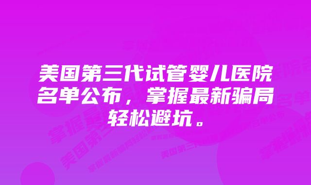 美国第三代试管婴儿医院名单公布,掌握最新骗局轻松避坑。