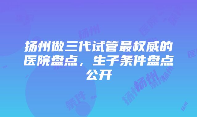 扬州做三代试管最权威的医院盘点,生子条件盘点公开