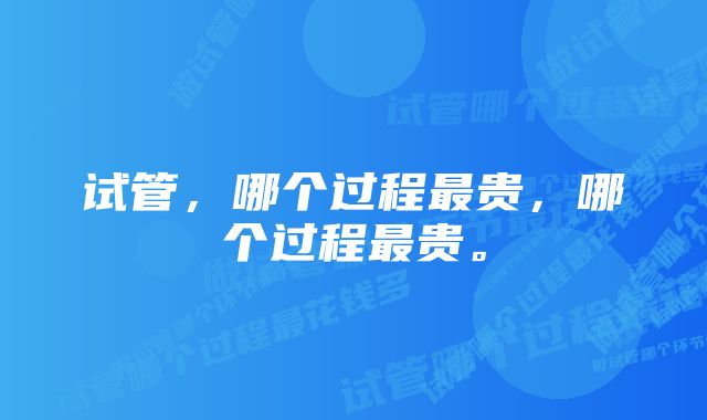 试管，哪个过程最贵，哪个过程最贵。